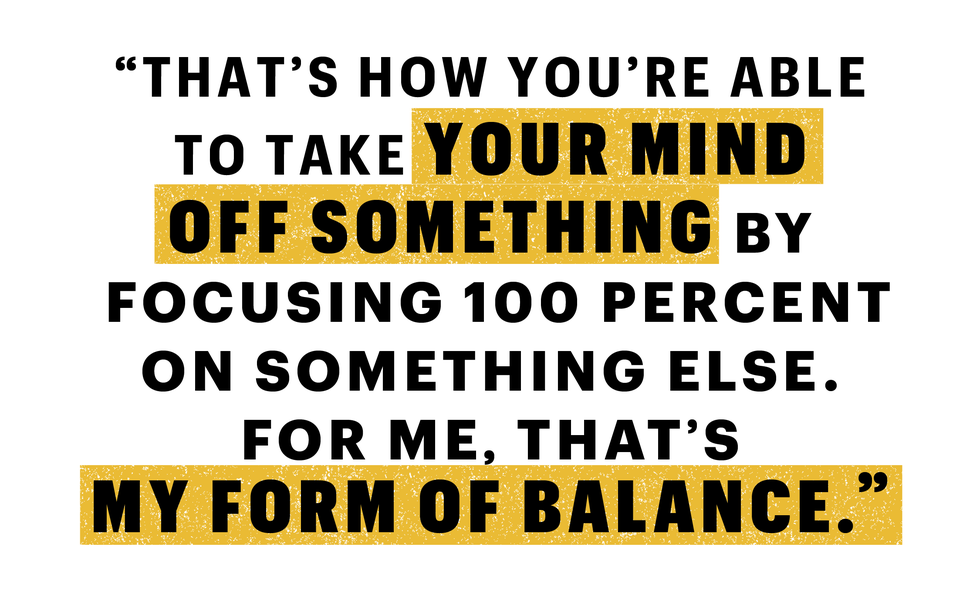 “that’s how you’re able to take your mind off something by focusing 100 percent on something else for me, that’s my form of balance”